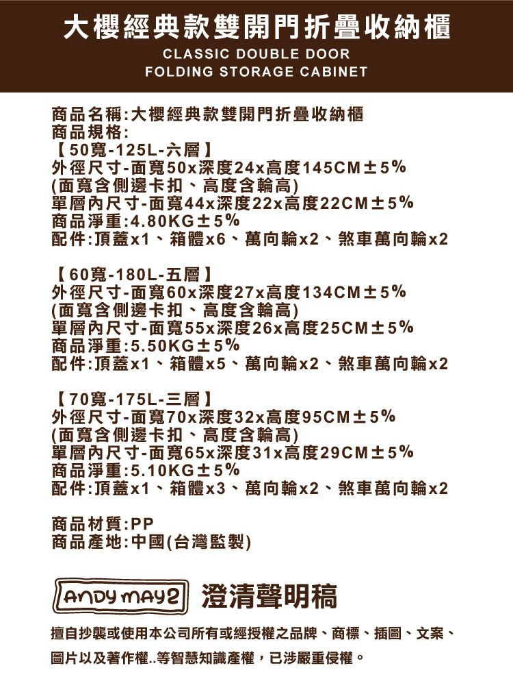 大櫻經典款雙開門折疊收納櫃CLASSIC DOUBLE DOORFOLDING STORAGE CABINET商品名稱:大櫻經典款雙開門折疊收納櫃商品規格:50寬-125L-六層】外徑尺寸-面寬50x深度24x高度145CM±5%(面寬含側邊卡扣、高度含輪高)單層尺寸-面寬44x深度22x高度22CM±5%商品淨重:4.80KG±5%配件:頂蓋x1、箱體、萬向輪x2、煞車萬向輪x260寬-180L-五層】外徑尺寸-面寬60x深度27x高度134CM±5%(面寬含側邊卡扣、高度含輪高)單層內尺寸-面寬55x深度26x高度25CM±5%商品淨重:5.50KG±5%配件:頂蓋x1、箱體x5、萬向輪x2、煞車萬向輪x2【70寬-175L-三層】外徑尺寸-面寬70x深度32x高度95CM±5%(面寬含側邊卡扣、高度含輪高)單層內尺寸-面寬65x深度31x高度29CM±5%商品淨重:5.10KG±5%配件:頂蓋x1、箱體x3、萬向輪x2、煞車萬向輪x2商品材質:PP商品產地:中國(台灣監製) 澄清聲明稿擅自抄襲或使用本公司所有或經授權之品牌、商標、插圖、文案、圖片以及著作權..等智慧知識產權,已涉嚴重侵權。