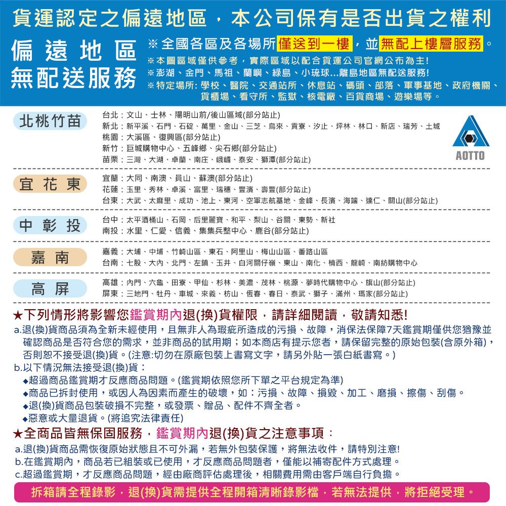 貨運認定之偏遠地區,本公司保有是否出貨之權利全國各區及各場所一樓,並無配上樓層※澎湖金門、馬祖、蘭嶼、綠島、小琉球...離島地區無配送服務偏遠地區※本圖區域僅供參考,實際區域以配合貨運公司官網公布為主!無配送服務北桃竹苗台北:文山、士林、陽明山前/後山區域(部分站止)※特定場所: 學校、醫院、交通站所、休息站、碼頭、部落、軍事基地、政府機關、貨櫃場、看守所、監獄、核電廠、百貨商場、遊樂場等。新北:新平溪、石門、石碇、萬里、金山、三芝、烏來、貢寮、汐止、坪林、林口、新店、瑞芳、土城桃園:大溪區、復興區(部分站止)新竹巨城購物中心、五峰鄉、尖石鄉(部分站止)苗栗:三灣、大湖、卓蘭、南庄、峨嵋、泰安、獅潭(部分站止)AOTTO宜蘭:大同、南澳、員山、蘇澳(部分站止)宜花東花蓮:玉里、秀林、卓溪、富里、瑞穗、豐濱、壽豐(部分站止)台東:大武、太麻里、成功、池上、東河、空軍志航基地、金峰、長濱、海端、達仁、關山(部分站止)中彰投台中:太平酒桶山、石岡、后里麗寶、和平、梨山、谷關、東勢、新社南投:水里、仁愛、信義、集集兵整中心、鹿谷(部分站止)嘉南嘉義:大埔、中埔、竹崎山區、東石、阿里山、梅山山區、番路山區台南:七股、大內、北門、左鎮、玉井、白河關仔嶺、東山、南化、楠西、龍崎、南紡購物中心高 屏高雄:內門、六龜、田寮、甲仙、杉林、美濃、茂林、桃源、夢時代購物中心、旗山(部分站止)屏東三地門、牡丹、車城、來義、枋山、恆春、春日、泰武、獅子、滿州、瑪家(部分站止)下列情形將影響您鑑賞退(換)貨權限,請詳細閱讀,敬請知悉!a.退(換)貨商品須為全新未經使用,且無非人為瑕疵所造成的污損、故障,消保法保障7天鑑賞期僅供您猶豫並確認商品是否符合您的需求,並非商品的試用期;如本商店有提示您者,請保留完整的原始包裝(含原外箱),否則恕不接受退(換)貨。(注意:切勿在原廠包裝上書寫文字,請另外貼一張白紙書寫。)b.以下情況無法接受退(換)貨:超過商品鑑賞期才反應商品問題。(鑑賞期依照您所下單之平台規定為準)商品已拆封使用,或因人為因素而產生的破壞,如:污損、故障、損毀、加工、磨損、擦傷、刮傷。退(換)貨商品包裝破損不完整,或發票、贈品、配件不齊全者。♦惡意或大量退貨。(將追究法律責任)★全商品皆無保固服務,鑑賞期內退(換)貨之注意事項:a.退(換)貨商品需恢復原始狀態且不可外漏,若無外包裝保護,將無法收件,請特別注意!b.在鑑賞期內,商品若已組裝或已使用,才反應商品問題者,僅能以補寄配件方式處理。超過鑑賞期,才反應商品問題,經由廠商評估處理後,相關費用需由客戶端自行負擔。拆箱請全程錄影,退(換)貨需提供全程開箱清晰錄影檔,若無法提供,將拒絕受理。