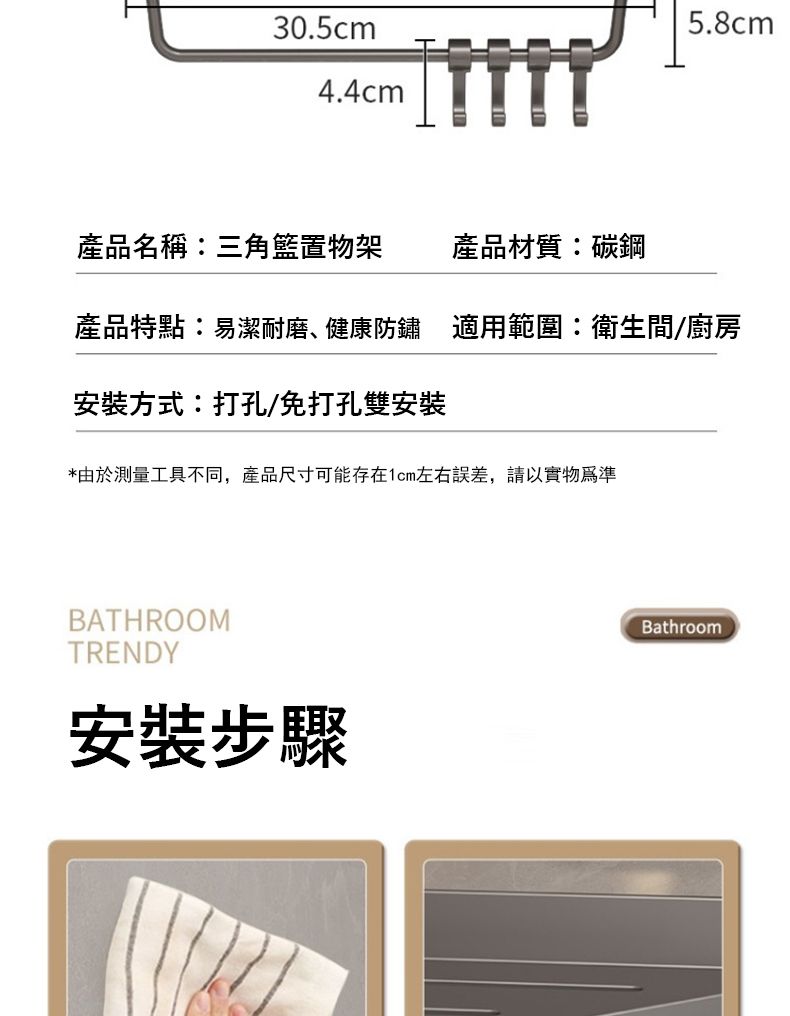 30.5cm5.8cm4.4cm產品名稱三角籃置物架產品材質:碳鋼產品特點:易潔耐磨、健康防鏽 適用範圍:衛生間/廚房安裝方式:打孔/免打孔雙安裝*由於測量工具不同,產品尺寸可能存在1cm左右誤差,請以實物為準BATHROOMTRENDY安裝步驟Bathroom