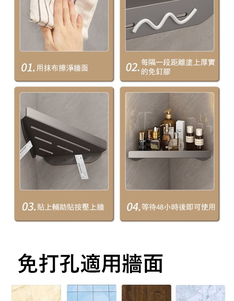 每隔一段距離塗上厚實01.用抹布擦淨牆面02.免釘膠03. 輔助貼按壓上牆04.等待48小時後即可使用免打孔適用牆面