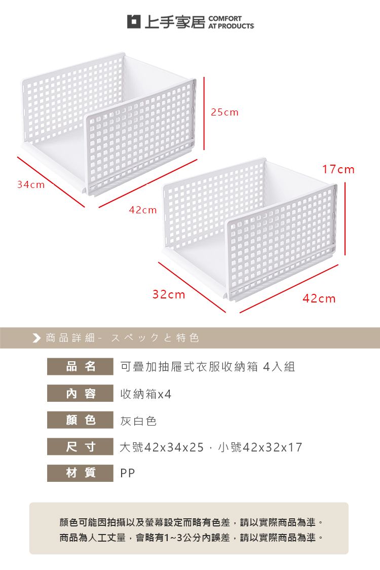 34cm家居42cm32cm 商品詳細 特色COMFORTAT PRODUCTS25cm品名可疊加抽屜式衣服收納箱4入組內容收納箱x4顏色灰白色尺寸大號42x34x25小號42x32x17材質PP17cm42cm顏色可能因拍攝以及螢幕設定而略有色差,請以實際商品為準。商品為人工丈量,會略有1~3公分內誤差,請以實際商品為準。