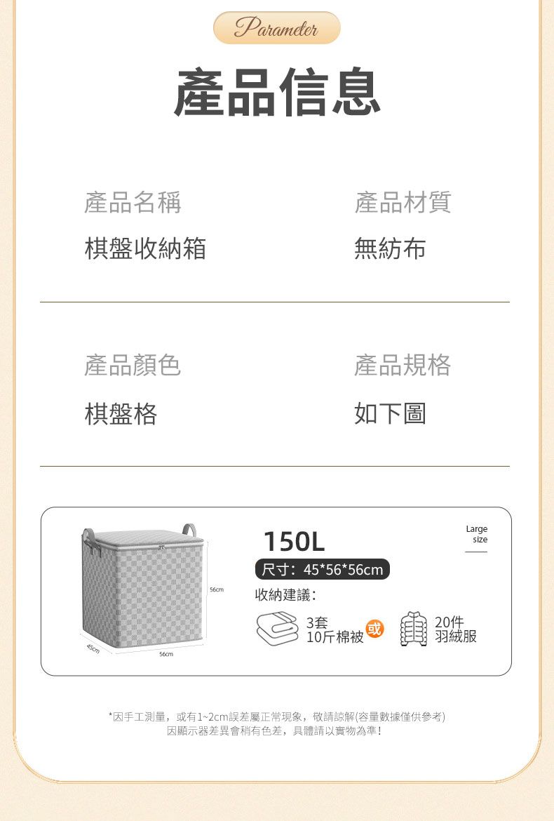 Parameter產品信息產品名稱產品材質棋盤收納箱無紡布產品顏色棋盤格產品規格如下圖150L尺寸:45*56*56cmLargesize56cm收納建議:3套10斤棉被羽絨服45cm56cm*因手工測量,或有1~2cm誤差屬正常現象,敬請諒解(容量數據僅供參考)因顯示器差異會色差,具體請以實物為準!