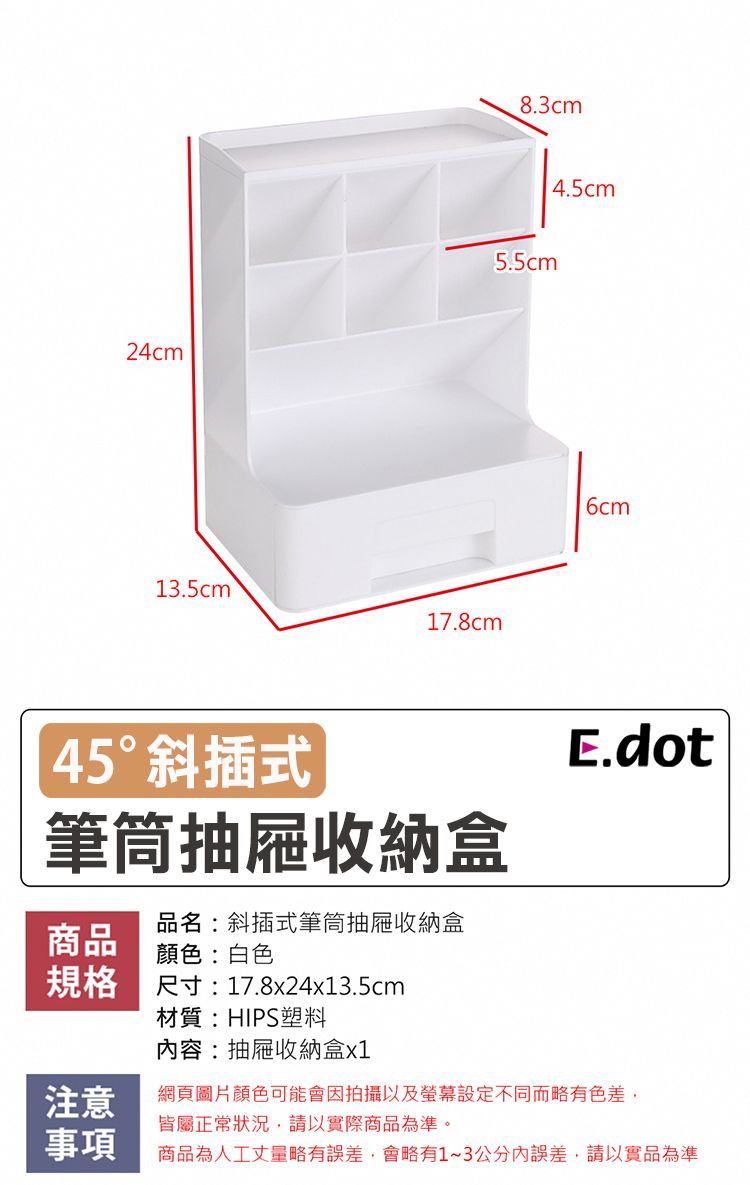 24cm13.5cm17.8cm8.3cm5.5cm45°斜插式筆筒抽屜收納盒品名:斜插式筆筒抽屜收納盒商品顏色:白色規格 尺寸:17.8x24x13.5cm4.5cm6cmE.dot材質:HIPS塑料容:抽屜收納盒x1注意網頁圖片顏色可能會因拍攝以及設定不同而略有色差皆屬正常狀況,請以實際商品為準。事項商品為人工丈量略有誤差,會略有1~3公分內誤差,請以實品為準