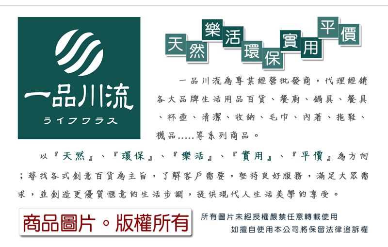 天  實 價然 環 保一品川流為專業經營批發商,代理經銷一品川流ライフワラス各大品牌生活用品百貨、餐廚、鍋具、餐具、杯壺、清潔、收納、毛巾、著、拖鞋、品等系列商品。以『天然』、『環保』、『樂活』、『實用』、『平價』為方向;尋找各式創意百貨為主旨,了解客戶需要,堅持良好服務,滿足大眾需求,並創造更優質惬意的生活步調,提供現代人生活美學的享受。商品圖片。版權所有所有圖片未經授權嚴禁任意轉載使用如擅自使用本公司將保留法律追訴權