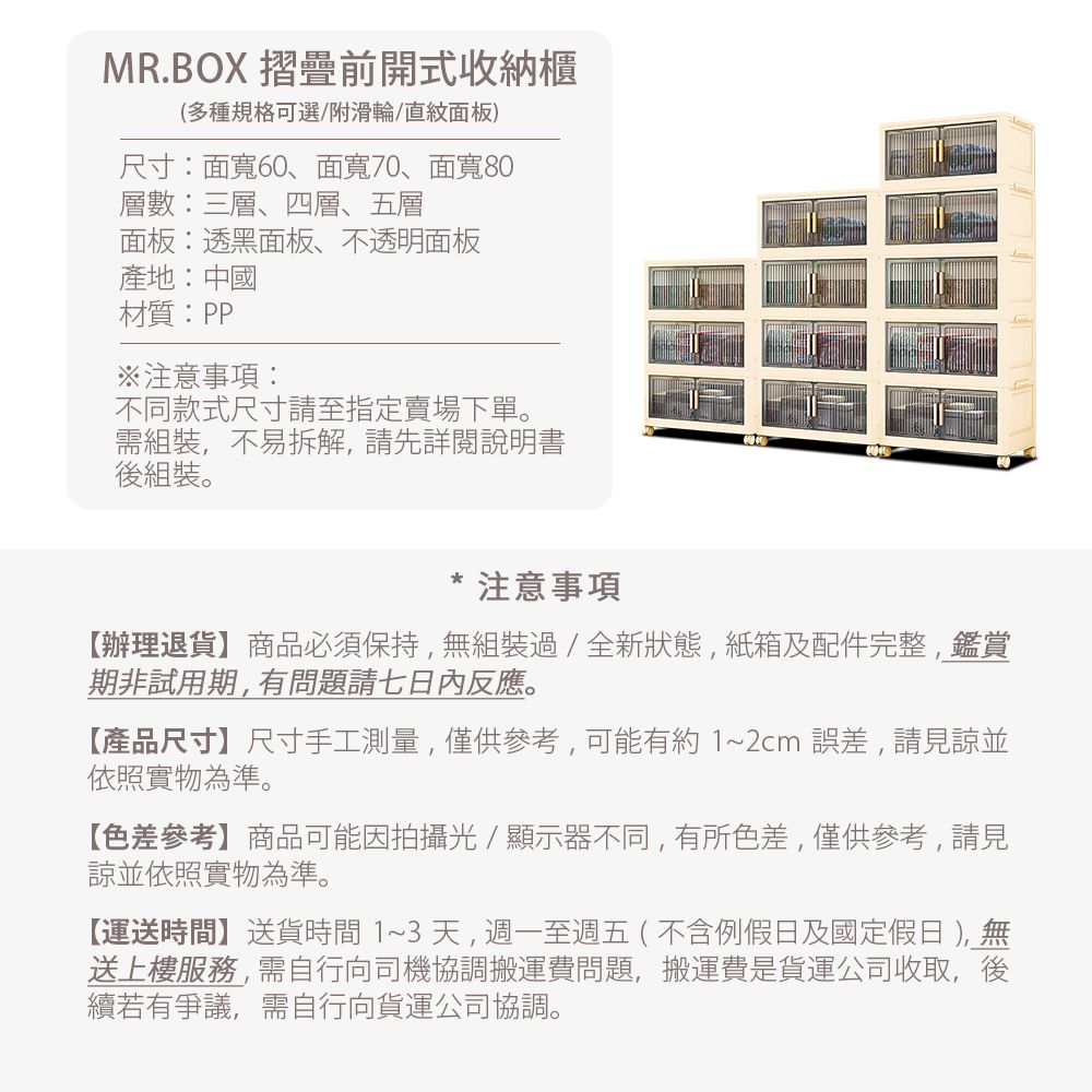 MR.BOX 摺疊前開式收納櫃(多種規格可選/附滑輪/直紋面板)尺寸:面寬60、面寬70、面寬80層數:三層、四層、五層面板:透黑面板、不透明面板產地:中國材質:PP注意事項:不同款式尺寸請至指定賣場下單。組裝,不易拆解,請先詳閱說明書後組裝。* 注意事項辦理退貨】商品必須保持,無組裝過/全新狀態,紙箱及配件完整,鑑賞期非試用期,有問題請七日內反應。【產品尺寸】尺寸手工測量,僅供參考,可能有約1~2cm誤差,請見諒並依照實物為準。【色差參考】商品可能因拍攝光/顯示器不同,有所色差,僅供參考,請見諒並依照實物為準。【運送時間】送貨時間1~3天,週一至週五(不含例假日及國定假日 ),無送上樓服務,需自行向司機協調搬運費問題,搬運費是貨運公司收取,後續若有爭議,需自行向貨運公司協調。