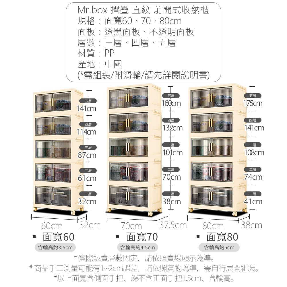 Mr.box 摺疊 直紋 前開式收納櫃規格:面寬60、70、80cm面板:透黑面板、不透明面板層數:三層、四層、五層材質:PP產地:中國(*需組裝/附滑輪/請先詳閱說明書)五層四層五層60cm四層1五層175cm四層141cm101cm108cm60cm32cm二層70cm74cm38cm141cm70cm 37.5cm80cm38cm面寬60面寬70面寬80含輪高約3.5cm含輪高約4.5cm含輪高約5cm*實際販賣層數固定,請依照賣場顯示為準。*商品手工測量可能有1~2cm誤差,請依照實物為準,需自行展開組裝。*以上面寬含側面手把、深不含正面手把1.5cm、含輪高。