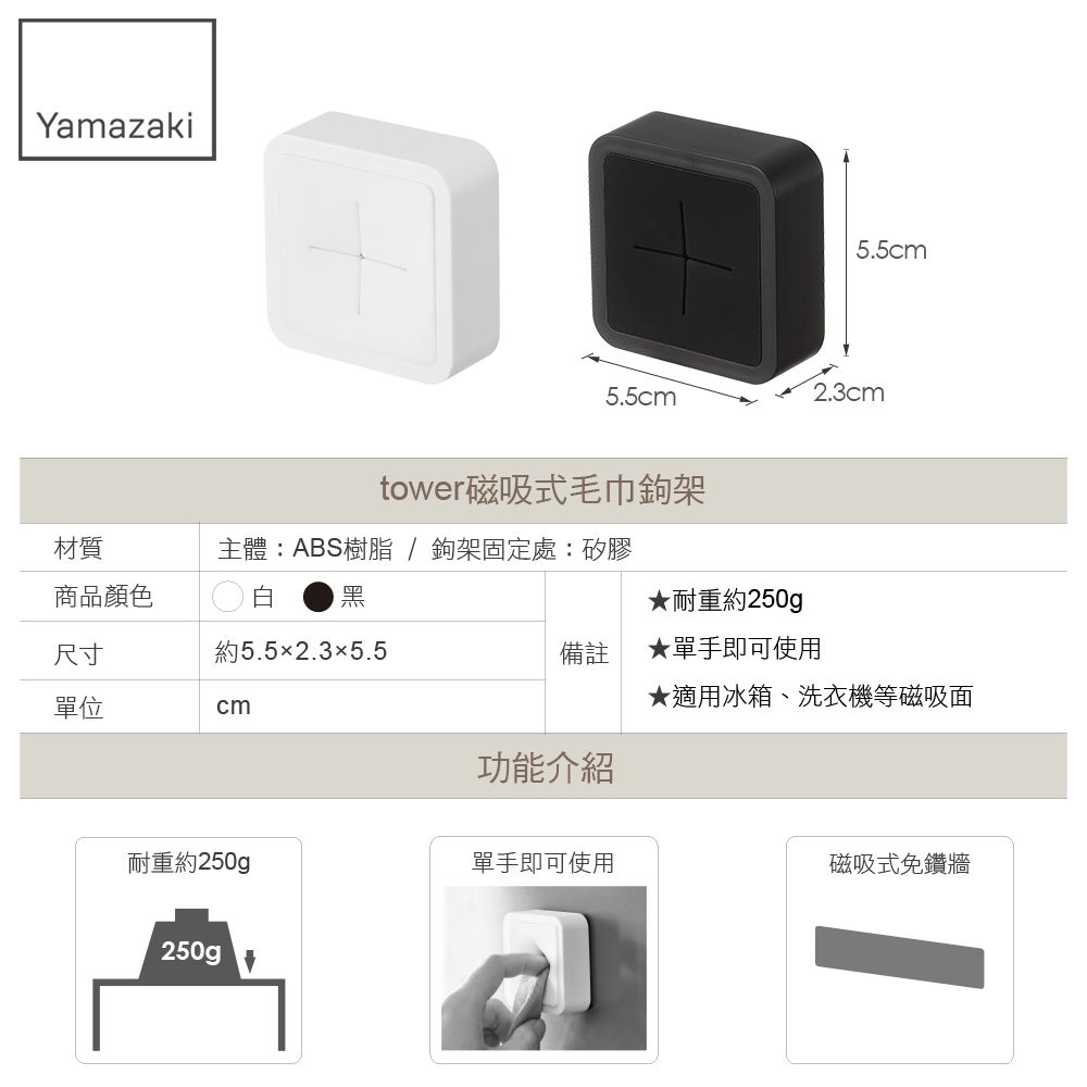 Yamazaki5.5cm5.5cm2.3cm材質tower磁吸式毛巾鉤架主體:ABS樹脂 / 鉤架固定處:矽膠商品顏色白 黑★耐重約250g尺寸約5.52.35.5備註★單手即可使用單位★適用冰箱、洗衣機等磁吸面cm功能介紹耐重約250gp單手即可使用磁吸式免鑽牆250g