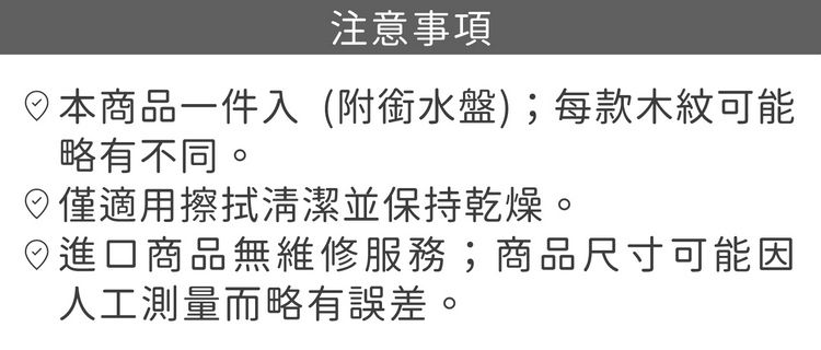注意事項本商品一件入(附銜水盤);每款木紋可能略有不同。僅適用擦拭清潔並保持乾燥。進口商品無維修服務;商品尺寸可能因人工測量而略有誤差。