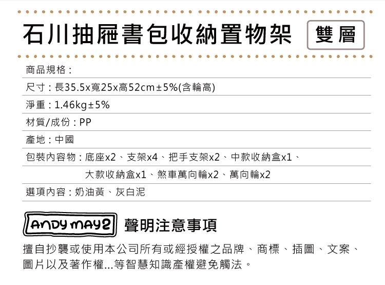 石川抽屜書包收納置物架「雙層商品規格:尺寸:長35.5x寬25x高52cm±5%(含輪高)淨重:1.46kg±5%材質/成份:PP產地:中國包裝物:底座、支架x4、把手支架x2、中款收納盒x1、大款收納盒x1、煞車萬向輪x2、萬向輪x2選項內容:奶油黃、灰白泥  聲明注意事項擅自抄襲或使用本公司所有或經授權之品牌、商標、插圖、文案、圖片以及著作權...等智慧知識產權避免觸法。