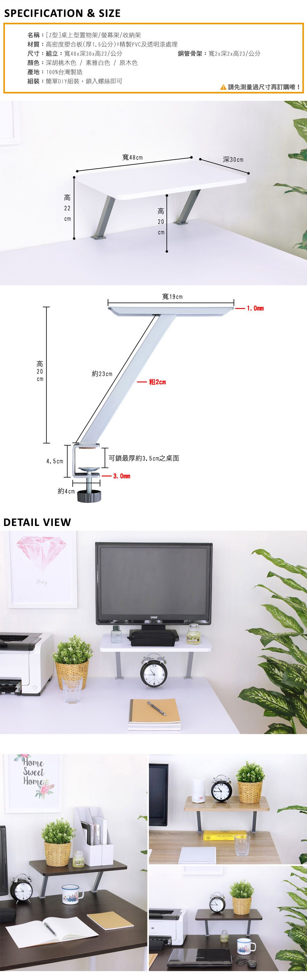 SPECIFICTION & SIZE名稱:[Z型]桌上型置物架/螢幕架/收納架材質:密度塑合板(厚1.5公分)+精製PVC及透明漆處理鋼管骨架:寬2x深2x23/公分尺寸:組立:寬48x深30x/公分顏色:深胡桃木色/素雅白色/原木色產地:100%台灣製造組裝:簡單DIY組裝,鎖入螺絲即可高 22 A 請先測量過尺寸再訂購唷!寬48深30cm高  cm寬19cm1.0mm高  約23cmcm 2cm可鎖最厚約3.5cm之桌面4.5cm約4cmDETAIL VIEWHomeSweetHome3