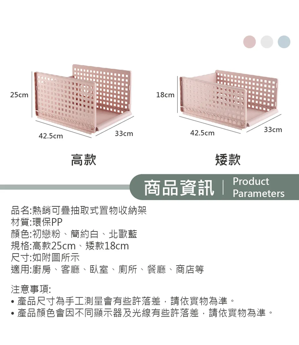 25cm18cm33cm42.5cm42.5cm高款矮款商品資訊 |品名:熱銷可疊抽取式置物收納架材質:環保PP顏色:初戀粉、簡約白、北歐藍規格:高款25cm、矮款18cm尺寸:如附圖所示適用:廚房、客廳、臥室、廁所、餐廳、商店等注意事項:33cmProductParameters產品尺寸為手工測量會有些許落差,請依實物為準。產品顏色會因不同顯示器及光線有些許落差,請依實物為準。