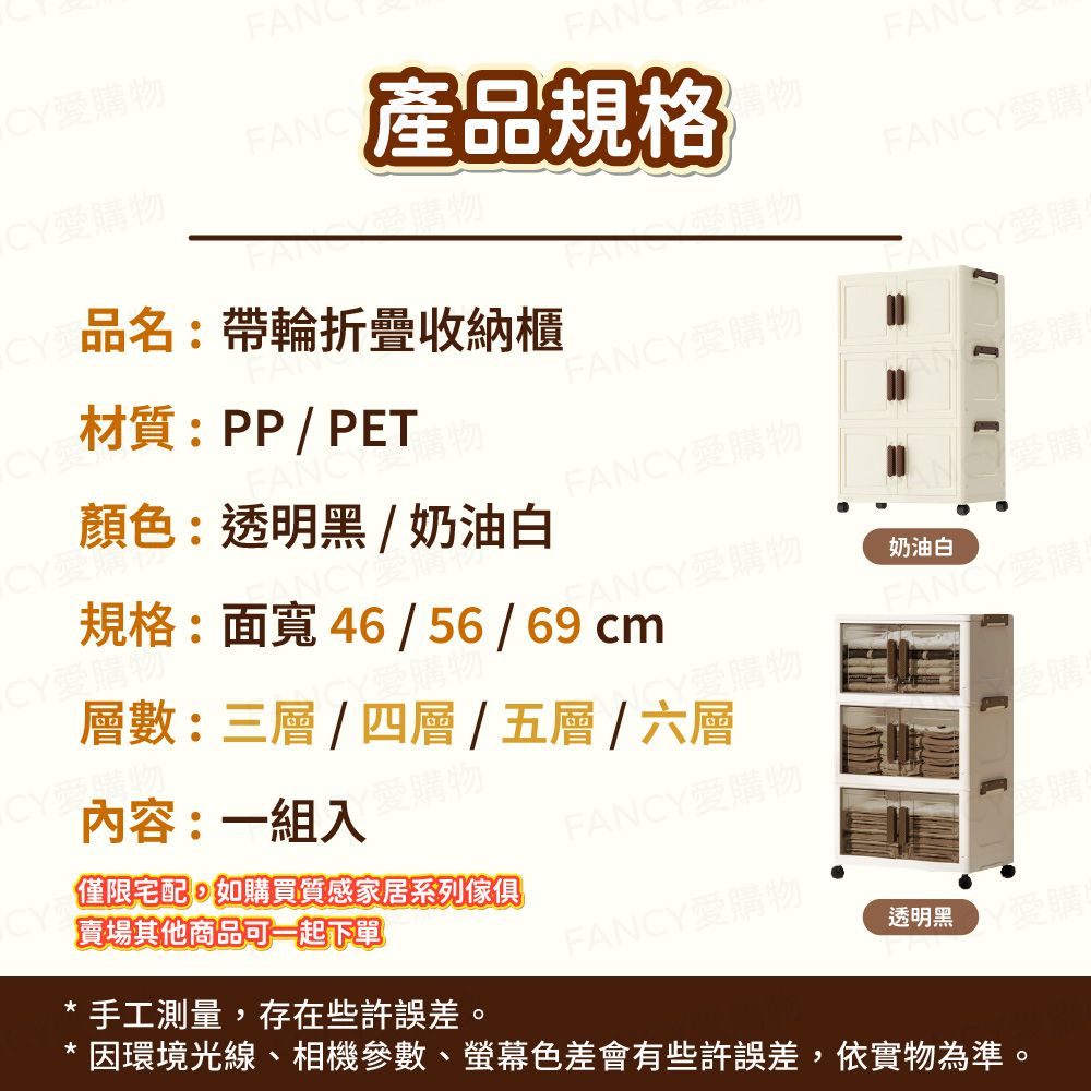 愛購物CY愛購物CY產品規格購物FAN愛購品名:帶輪折疊收納櫃FANCY愛購CY材質:PP/PETFANCY愛購物CY愛購物顏色:透明黑/奶油白FANCY購物FANCY愛購物CY愛購物CY愛購物內容:一組入層數:三層/四層/五層/六層Y愛購物愛購物規格:面寬46/56/69cm奶油白FANCY愛購愛購物CY賣場其他商品可一起下單僅限宅配如購買質感家居系列傢俱FANCY愛購物手工測量,存在些許誤差。FANCY愛購物透明黑因環境光線、相機參數、螢幕色差會有些許誤差,依實物為準。