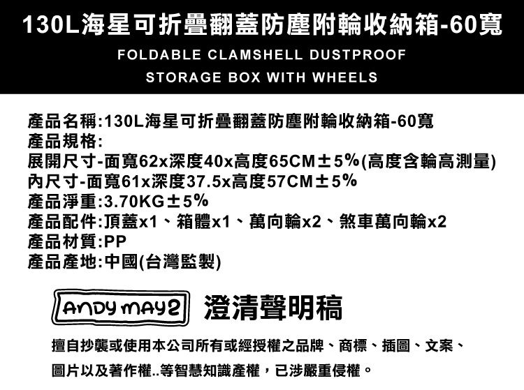 130L海星可折疊翻蓋防塵附輪收納箱-60寬FOLDABLE CLAMSHELL DUSTPROOFSTORAGE BOX WITH WHEELS產品名稱:130L海星可折疊翻蓋防塵附輪收納箱-60寬產品規格:展開尺寸-面寬62x深度40x高度65CM±5%(高度含輪高測量)尺寸-面寬61x深度37.5x高度57CM±5%產品淨重:3.70KG±5%產品配件:頂蓋x1箱體x1、萬向輪x2、煞車萬向輪x2產品材質:PP產品產地:中國(台灣監製)  澄清聲明稿擅自抄襲或使用本公司所有或經授權之品牌、商標、插圖、文案、圖片以及著作權..等智慧知識產權,已涉嚴重侵權。