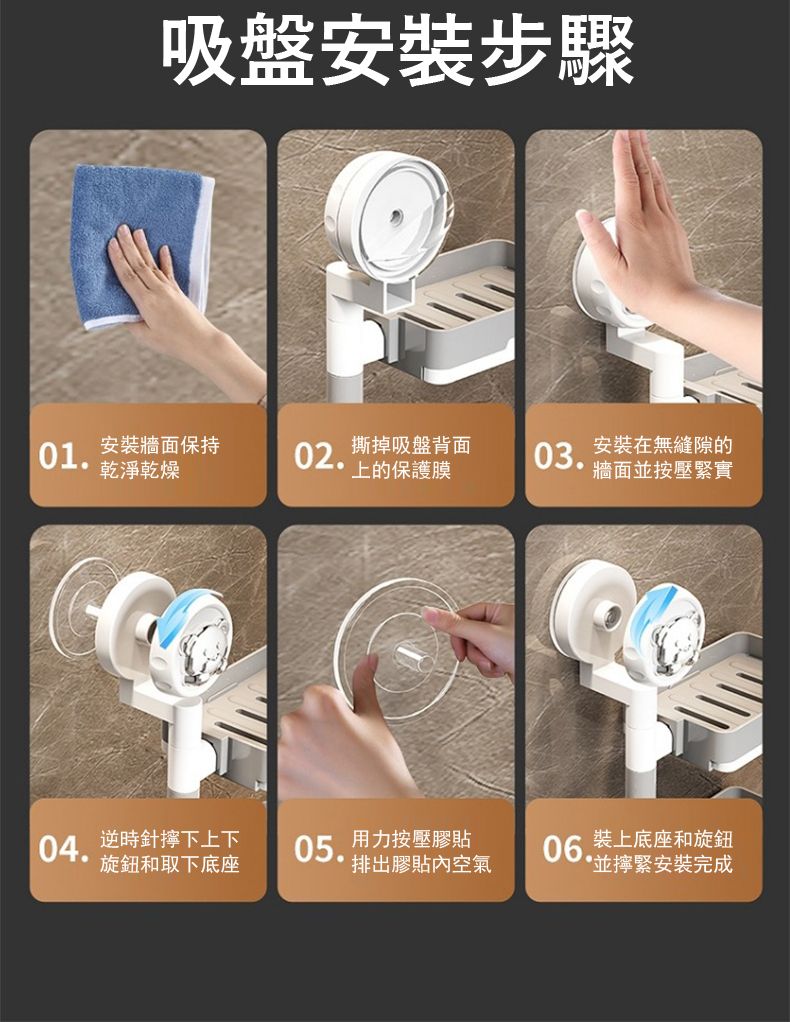 吸盤安裝步驟01.安裝牆面保持02.撕掉吸盤背面03.安裝在無縫隙的牆面並按壓緊實上的保護膜乾淨乾燥04.逆時針下上下旋鈕和取下底座05. 排出膠貼內空氣用力按壓膠貼06.裝上底座和旋鈕並緊安裝完成