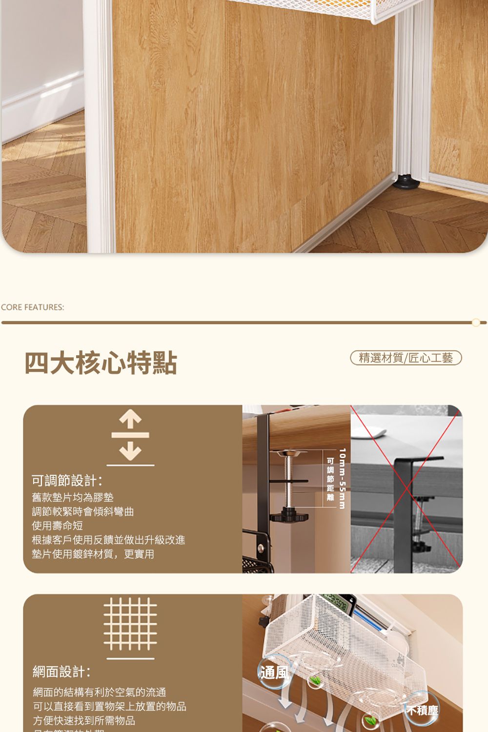 四大核心特點精選材質/匠心工藝CORE FEATURES:設計:舊款墊片均為膠墊調節較緊時會傾斜彎曲使用壽命短根據客戶使用反饋並做出升級改進墊片使用鍍鋅材質,更實用網面設計:網面的結構有利於空氣的流通可以直接看到置物架上放置的物品方便快速找到所需物品10mm-55mm可調節通風不積塵