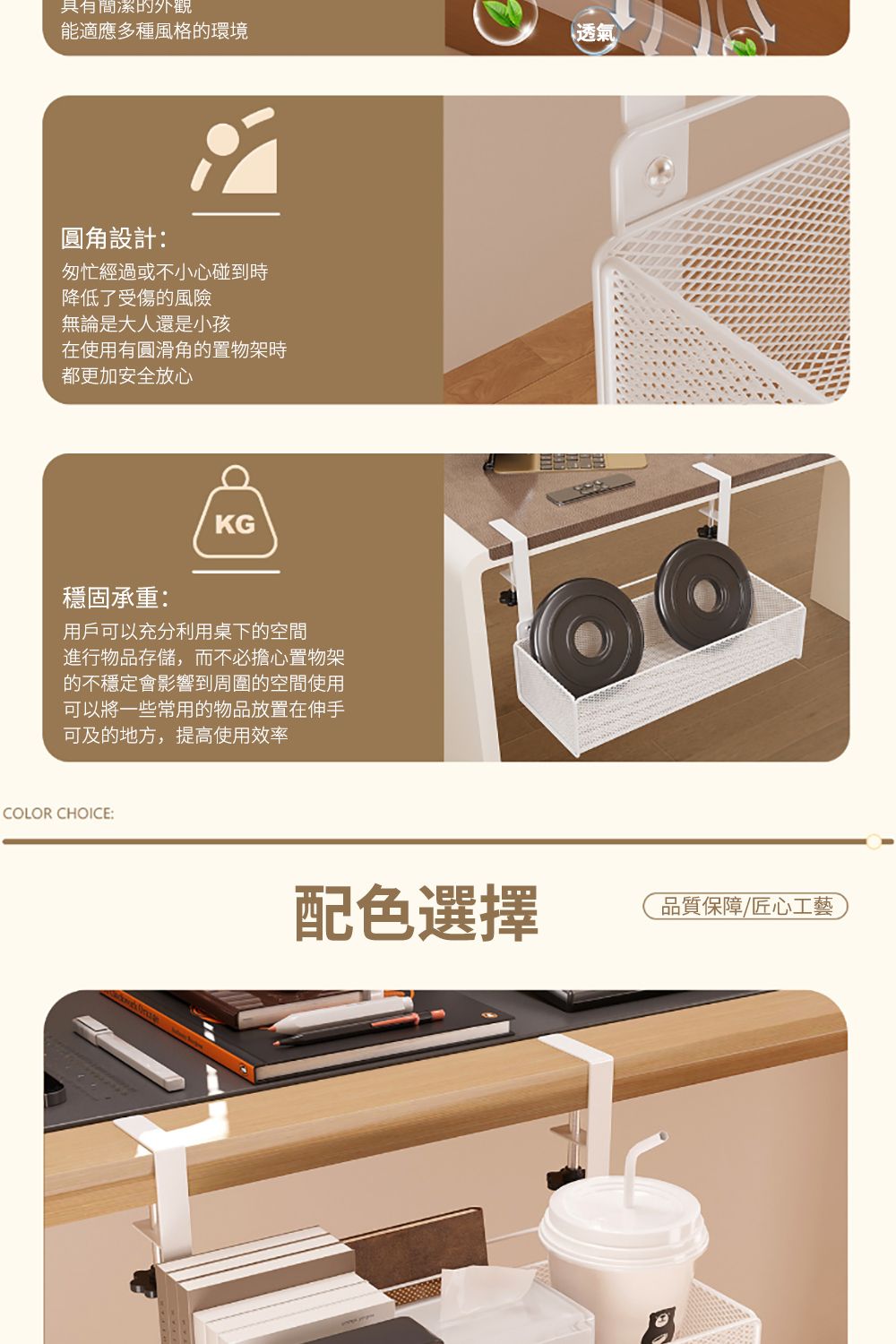 具有簡潔的外觀能適應多種風格的環境圓角設計:匆忙經過或不小心碰到時降低了受傷的風險無論是大人還是小孩在使用有圓滑角的置物架時都更加安全放心KG穩固承重:用戶可以充分利用桌下的空間進行物品存儲,而不必擔心置物架的不穩定會影響到周圍的空間使用可以將一些常用的物品放置在伸手可及的地方,提高使用效率COLOR CHOICE:透氣配色選擇品質保障匠心工藝