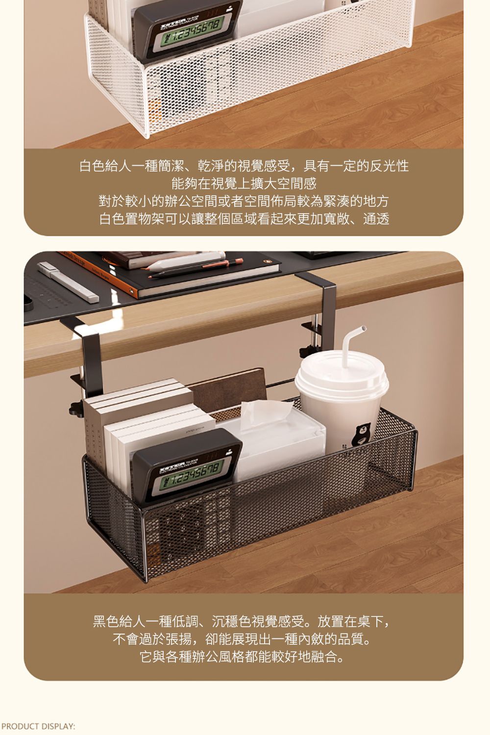 PRODUCT DISPLAY:白色給人一種簡潔、乾淨的視覺感受,具有一定的反光性能夠在視覺上擴大空間感對於較小的辦公空間或者空間佈局較為緊湊的地方白色置物架以讓整個區域看起來更加寬敞、通透可黑色給人一種低調、沉穩色視覺感受。放置在桌下,不會過於張揚,卻能展現出一種內斂的品質。它與各種辦公風格都能較好地融合。