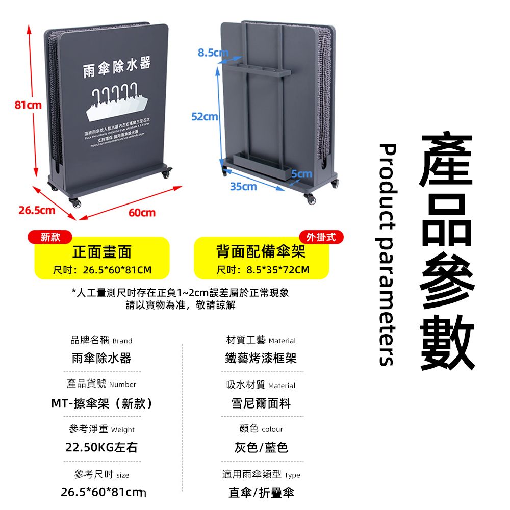 除水8.5cm81cm26.5cm雨傘器左右  支持 請用52cm   35cm60cm新款正面畫面:26.5*60*81CM外掛式背面配備傘架:8.5*35*72CM*人工量測尺吋存在正負1~2cm誤差屬於正常現象請以實物為准,敬請諒解品牌名稱 Brand材質工藝 Material雨傘除水器鐵藝烤漆框架貨號 NumberMT-擦傘架(新款)參考淨重 Weight22.50KG左右參考尺吋 size26.5*60*81cm吸水材質 Material雪尼爾面料顏色 colour灰色/藍色適用雨傘類型 Type直傘/折疊傘產品Product parameters