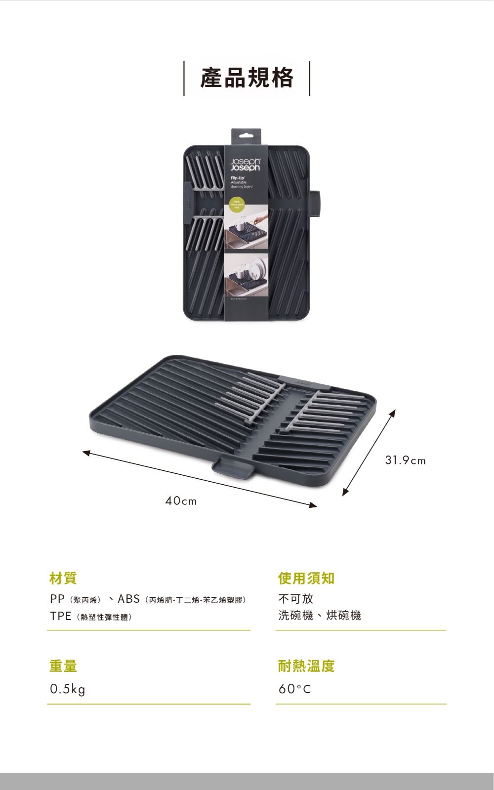 材質40cm產品規格Joseph-Up board使用須知PP(聚丙烯) ABS(丙烯腈-丁二烯-苯乙烯塑膠)不可放TPE(熱塑性彈性體)洗碗機、烘碗機重量0.5kg耐熱溫度6031.9cm
