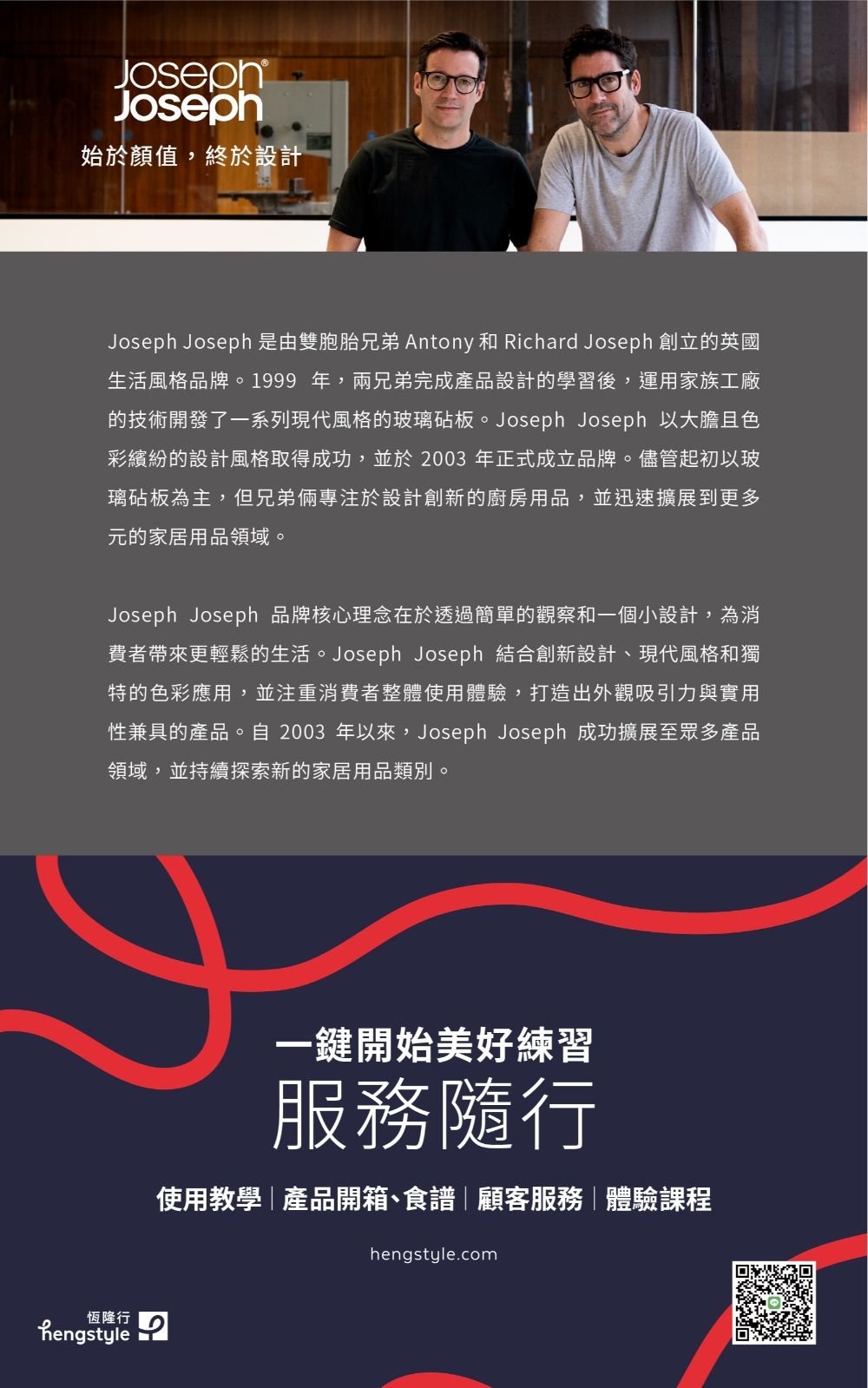 JosephJoseph始於顏值,終於設計Joseph Joseph 是由雙胞胎兄弟 Antony 和 Richard Joseph 創立的英國生活風格品牌。 。1999 年,兩兄弟完成產品設計的學習後,運用家族工廠的技術開發了一系列現代風格的玻璃砧板。Joseph Joseph 以大膽且色彩繽紛的設計風格取得成功,並於2003 年正式成立品牌。儘管起初以玻璃砧板為主,但兄弟倆專注於設計創新的廚房用品,並迅速擴展到更多元的家居用品領域。Joseph Joseph 品牌核心理念在於透過簡單的觀察和一個小設計,為消費者帶來更輕鬆的生活。Joseph Joseph 結合創新設計、現代風格和獨特的色彩應用,並注重消費者整體使用體驗,打造出外觀吸引力與實用性兼具的產品。自 2003 年以來,Joseph Joseph 成功擴展至眾多產品領域,並持續探索新的家居用品類別。恆隆行hengstyle一鍵開始美好練習服務隨行使用教學|產品開箱、食譜|顧客服務|體驗課程hengstyle.com