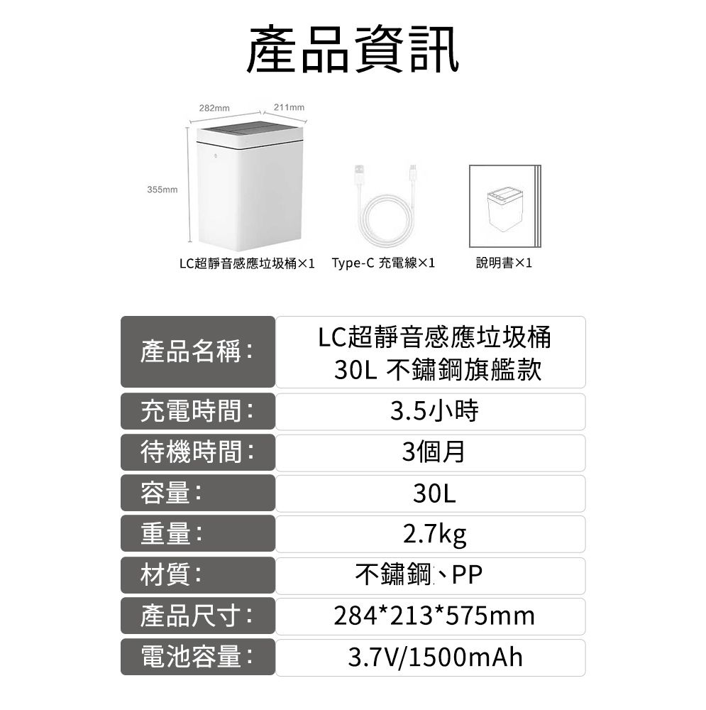 355mm282mm產品資訊211mmLC超靜音感應垃圾桶1 Type-C 充電線產品名稱:充電時間:待機時間:容量:說明書LC超靜音感應垃圾桶30L不鏽鋼旗艦款3.5小時3個月重量:材質:產品尺寸:電池容量:30L2.7kg不鏽鋼、PP284*213*575mm3.7V/1500mAh