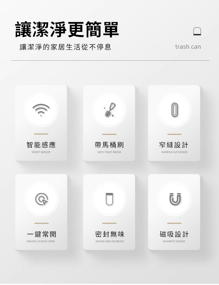 讓潔淨更簡單讓潔淨的家居生活從不停息trash can智能感應帶馬桶刷窄縫設計SMART SENSORWITH TOILET BRUSHNARROW  DESIGND一鍵常開密封無味ONE KEY ALWAYS OPENSEALED AND ODORLESS磁吸設計MAGNETIC DESIGN