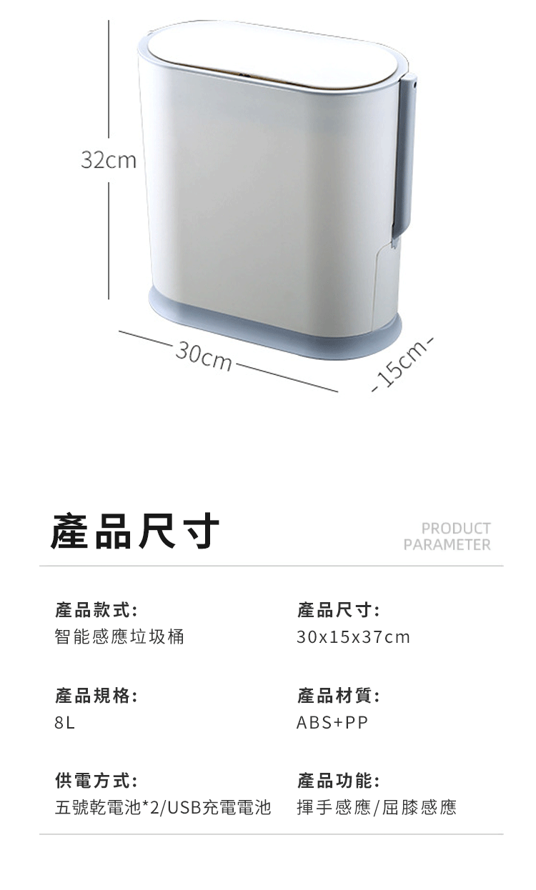 32cm30cm產品尺寸-15cm-產品款式:產品尺寸:智能感應垃圾桶30x15x37cm產品規格:產品材質:8LABS+PP供電方式:產品功能:PRODUCTPARAMETER五號乾電池*2/USB充電電池 揮手感應/屈膝感應