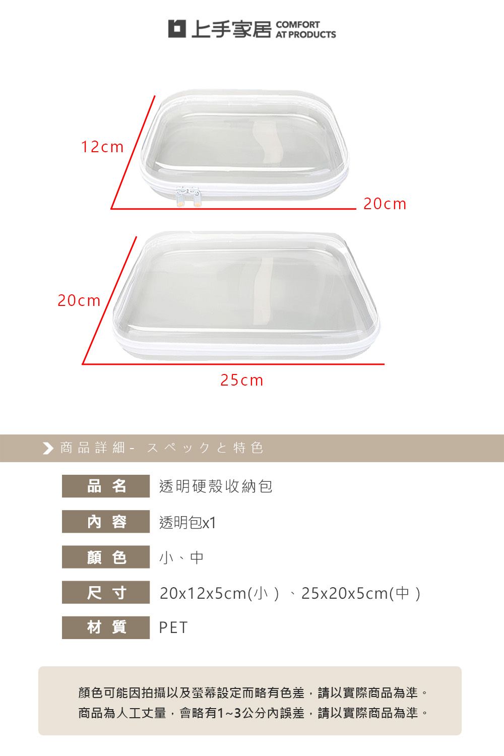 12cm20cm家居25cm▶商品詳細特色COMFORTAT PRODUCTS20cm品名透明硬殼收納包内 容透明包x1顏色小、中尺寸20x12x5cm(小25x20x5cm(中 )材質PET顏色可能因拍攝以及螢幕設定而略有色差,請以實際商品為準。商品為人工丈量,會略有1~3公分誤差,請以實際商品為準。