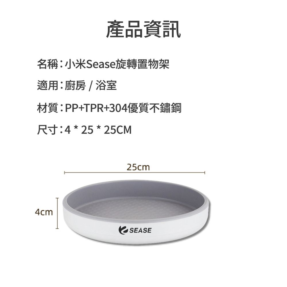 產品資訊名稱:小米Sease旋轉置物架適用:廚房/浴室材質:PP+TPR+304優質不鏽鋼尺寸:4 * 25 * 25CM25cm4cmSEASE