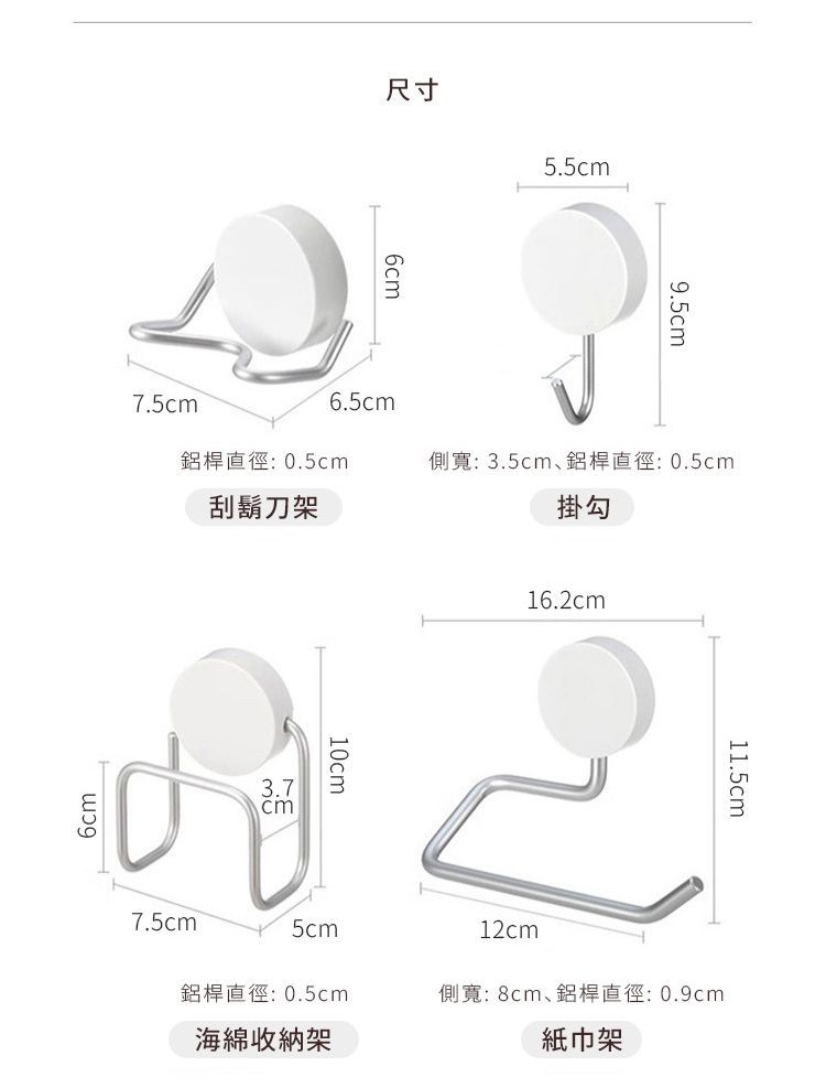 尺寸6cm5.5cm9.5cm7.5cm6.5cm鋁桿直徑:0.5cm側寬: 3.5cm鋁桿直徑:0.5cm刮鬍刀架掛勾6cm3.7cm10cm16.2cm11.5cm7.5cm5cm12cm鋁桿直徑:0.5cm側寬: 8cm鋁桿直徑:0.9cm海綿收納架紙巾架