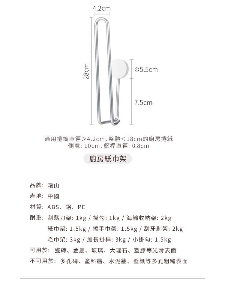 28cm4.2cm5.5cm7.5cm適用捲筒直徑4.2cm、整體18cm的廚房捲紙側寬:10cm、鋁桿直徑:0.8cm廚房紙巾架品牌:霜山產地:中國材質:ABS、鋁、PE耐重:刮鬍刀架:1kg/掛勾:1kg/海綿收納架:2kg紙巾架: 1.5kg /擦手巾架:1.5kg / 刮牙刷架:2kg毛巾架: 3kg / 加長掛桿:3kg/小掛勾:1.5kg可用於:瓷磚、金屬、玻璃、大理石、塑膠等光滑表面不可用於:多孔磚、塗料牆、水泥牆、壁紙等多孔粗糙表面