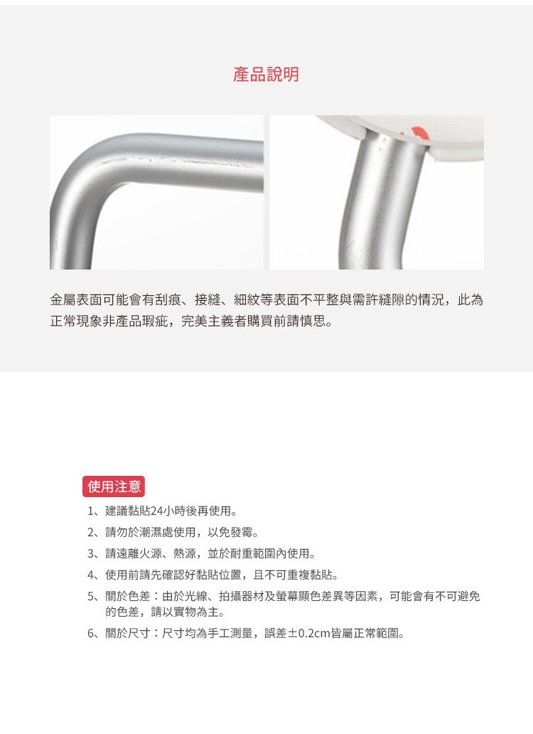 產品說明金屬表面可能會有刮痕、接縫、細紋等表面不平整與需許縫隙的情況,此為正常現象非產品瑕疵,完美主義者購買前請慎思。使用注意1、建議黏貼24小時後再使用。2、請勿於潮濕處使用,以免發霉。3、請遠離火源、熱源,並於耐重範圍內使用。4、使用前請先確認好黏貼位置,且不可重複黏貼。5、關於色差:由於光線、拍攝器材及螢幕顯色差異等因素,可能會有不可避免的色差,請以實物為主。6、關於尺寸:尺寸均為手工測量,誤差±0.2cm皆屬正常範圍。