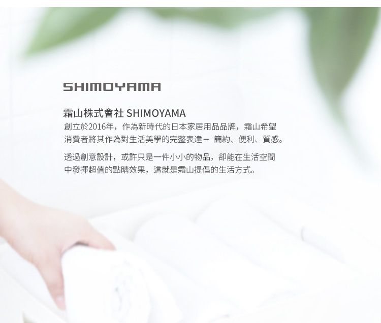 SHIMOYAMA山株式會社 SHIMOYAMA創立於2016年,作為新時代的日本家居用品品牌,霜山希望消費者將其作為對生活美學的完整表達-簡約、便利、質感。透過創意設計,或許只是一件小小的物品,卻能在生活空間中發揮超值的點睛效果,這就是霜山提倡的生活方式。