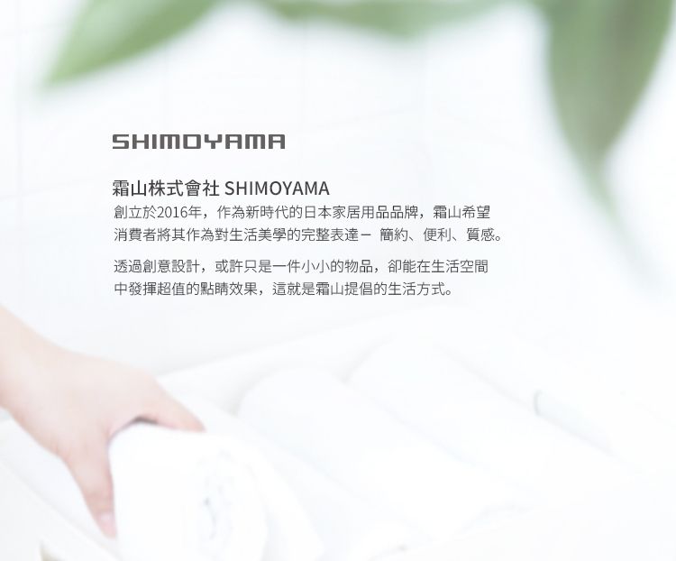 SHIMOYAMA山株式會社 SHIMOYAMA創立於2016年,作為新時代的日本家居用品品牌,霜山希望消費者將其作為對生活美學的完整表達-簡約、便利、質感。透過創意設計,或許只是一件小小的物品,卻能在生活空間中發揮超值的點睛效果,這就是霜山提倡的生活方式。