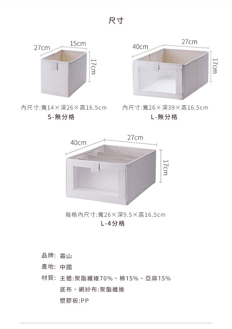 15cm27cm尺寸17cm40cm27cm17cm尺寸:寬14深26高16.5cmS-無分格內尺寸:寬26深39高16.5cmL-無分格27cm40cm17cm每格內尺寸:寬26深9.5高16.5cmL-4分格品牌:霜山產地:中國材質:主體:聚酯纖維70%、棉15%、亞麻15%底布、網紗布:聚酯纖維塑膠板:PP