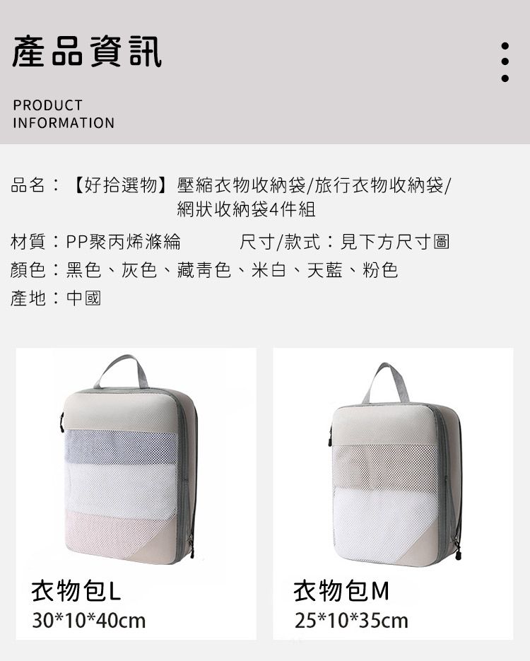 產品資訊PRODUCTINFORMATION品名:【好拾選物】壓縮衣物收納袋/旅行衣物收納袋/網狀收納袋4件組材質:PP聚丙烯滌綸尺寸/款式:見下方尺寸圖顏色:黑色、灰色、藏青色、米白、天藍、粉色產地:中國衣物包L衣物包M30*10*40cm25*10*35cm