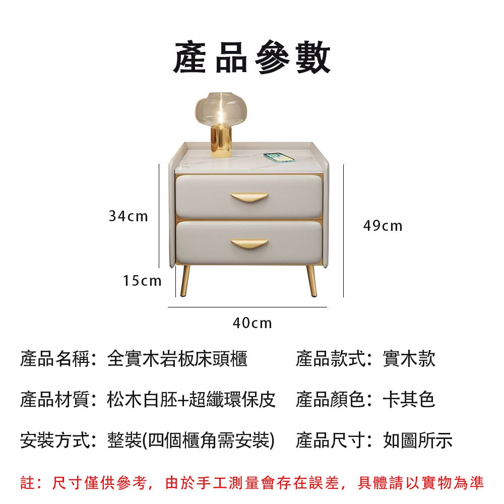 34cm15cm產品參數40cm49cm產品名稱:全實木岩板床頭櫃 產品款式:實木款產品材質:松木白胚+超纖環保皮 產品顏色:卡其色安裝方式:整裝(四個櫃角需安裝) 產品尺寸:如圖所示註:尺寸僅供參考,由於手工測量會存在誤差,具體請以實物為準