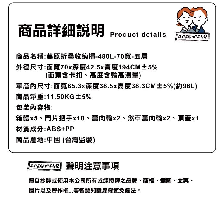 商品詳細Product details 商品名稱:藤原折疊收納櫃-480L-70寬-五層外徑尺寸:面寬70x深度42.5x高度194CM±5%(面寬含卡扣、高度含輪高測量)單層內尺寸:面寬65.3x深度38.5x高度38.3CM±5%(約96L)商品淨重:11.50KG±5%物:箱體x5、門片把手x10、萬向輪x2、煞車萬向輪x2、頂蓋x1材質成分:ABS+PP商品產地:中國(台灣監製)  聲明注意事項擅自抄襲或使用本公司所有或經授權之品牌、商標、插圖、文案、圖片以及著作權等智慧知識產權避免觸法。