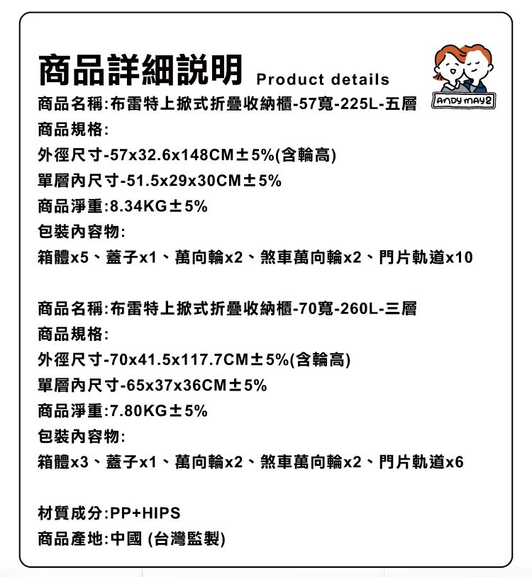 商品詳細說明Product details商品名稱:布雷特上掀式折疊收納櫃-57寬-225L-五層 商品規格:外徑尺寸-57x32.6x148CM±5%(含輪高)單層內尺寸-51.5x29x30CM±5%商品淨重:8.34KG±5%物:箱體x5蓋子x1萬向輪x2煞車萬向輪x2門片軌道x10商品名稱:布雷特上掀式折疊收納櫃-70寬-260L-三層商品規格:外徑尺寸-70x41.5x117.7CM±5%(含輪高)單層內尺寸-65x37x36CM±5%商品淨重:7.80KG±5%包裝物:箱體x3、蓋子x1、萬向輪x2、煞車萬向輪x2、門片軌道x6材質成分:PP+HIPS商品產地:中國(台灣監製)