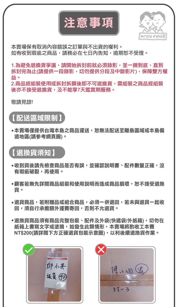 注意事項 本賣場保有取消內容錯誤之訂單與不出貨的權利。如有收到瑕疵之商品,請務必在七日內告知,逾期恕不受理。1.為避免換貨爭議,請開始拆封前就必須錄影,並一鏡到底,直到拆封完為止(請提供一段錄影,切勿提供分段及中斷影片),保障雙方權益。2.商品經組裝使用或拆封拆膜後即不可退換貨,需組裝之商品經組裝後亦不接受退換貨,及不能享7天鑑賞期服務。敬請見諒!【配送區域限制】本賣場僅提供台灣本島之商品運送,恕無法配送至離島區域或本島偏遠地區(請參考網頁圖)。【退換貨須知】收到貨後請先檢查商品是否有誤,並確認說明書、配件數量正確,沒有瑕疵破裂,再使用。顧客若無先詳閱商品組裝和使用說明而造成商品損壞,恕不接受退換貨。退貨商品,若附贈品或組合商品,必須一併退回,若未與退貨一起收回,須自行承擔額外運費寄回,否則不允退貨。退換貨商品須有商品完整包裝、配件及外袋(快遞袋/外紙箱),切勿在紙箱上書寫文字或塗鴉,如發生此類情形,本賣場將酌收工本費NT$200(請詳閱下方正確退貨包裝示意圖),以利後續退換貨作業。邱小美退貨 陳小姐退37-3