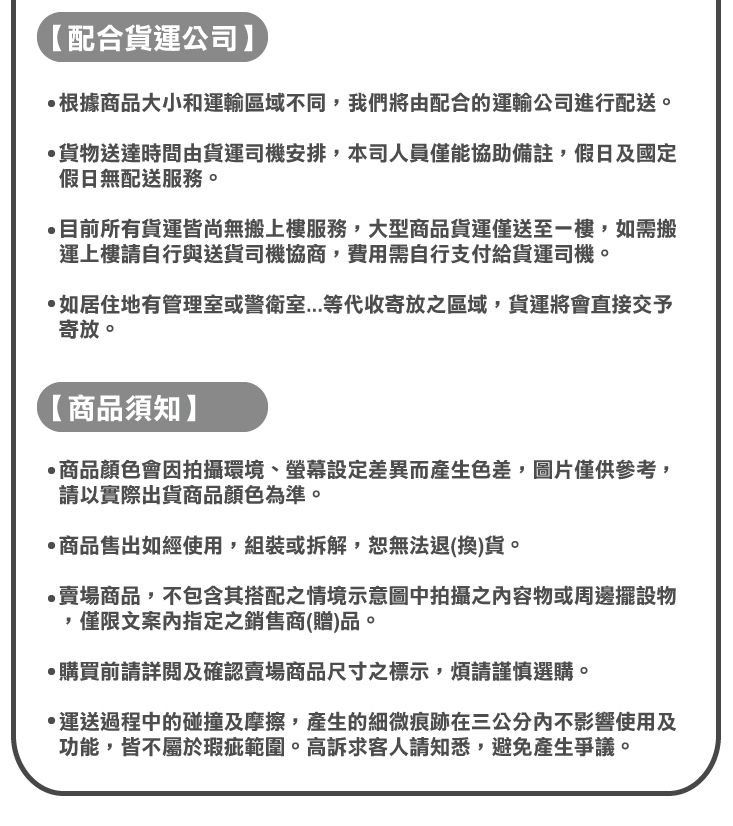 【配合貨運公司】根據商品大小和運輸區域不同,我們將由配合的運輸公司進行配送。貨物送達時間由貨運司機安排,本司人員僅能協助備註,假日及國定假日無配送服務。目前所有貨運皆尚無搬上樓服務,大型商品貨運僅送至一樓,如需搬運上樓請自行與送貨司機協商,費用需自行支付給貨運司機。如居住地有管理室或警衛室等代收寄放之區域,貨運將會直接交予寄放。【商品須知】商品顏色會因拍攝環境、設定差異而產生色差,圖片僅供參考,請以實際出貨商品顏色為準。商品售出如經使用,組裝或拆解,恕無法退(換)貨。賣場商品,不包含其搭配之情境示意圖中拍攝之容物或週邊擺設物,僅限文案內指定之銷售商(贈)品。購買前請詳閱及確認賣場商品尺寸之標示,煩請謹慎選購。·運送過程中的碰撞及摩擦,產生的細微痕跡在三公分內不影響使用及功能,皆不屬於瑕疵範圍。高訴求客人請知悉,避免產生爭議。