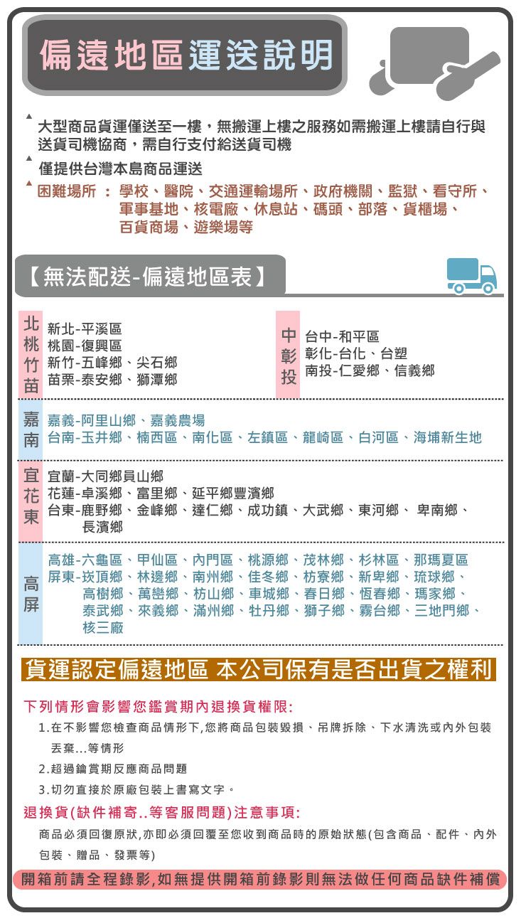 偏遠地區運送說明大型商品貨運僅送至一樓,無搬運上樓之服務如需搬運上樓請自行與送貨司機協商,需自行支付給送貨司機僅提供台灣本島商品運送困難場所 : 學校、醫院、交通運輸場所、政府機關、監獄、看守所、軍事基地、核電廠、休息站、碼頭、部落、貨櫃場、百貨商場、遊樂場【無法配送-偏遠地區表】  北 新北-平溪區中 台中-和平區桃 桃園-復興區竹 新竹-五峰鄉、尖石鄉苗栗-泰安鄉、獅潭鄉彰 彰化-台化、台塑投-仁愛鄉、信義鄉投嘉義-阿里山鄉、嘉義農場南 台南-玉井鄉、楠西區、南化區、左鎮區、龍崎區、白河區、海埔新生地宜 宜蘭-大同鄉員山鄉花蓮-卓溪鄉、富里鄉、延平鄉豐濱鄉台東-鹿野鄉、金峰鄉、達仁鄉、成功鎮、大武鄉、東河鄉、卑南鄉、長濱鄉高雄-六龜區、甲仙區、內門區、桃源鄉、茂林鄉、杉林區、那瑪夏區屏東-崁頂鄉、林邊鄉、南州鄉、佳冬鄉、枋寮鄉、新卑鄉、琉球鄉、高樹鄉、萬巒鄉、枋山鄉、車城鄉、春日鄉、恆春鄉、瑪家鄉、泰武鄉、來義鄉、滿州鄉、牡丹鄉、獅子鄉、霧台鄉、三地門鄉、核三廠「貨運認定偏遠地區 本公司保有是否出貨之權利下列情形會影響您鑑賞期內退換貨權限:1.在不影響您檢查商品情形下,您將商品包裝、吊牌拆除、下水清洗或內外包裝丟棄...等情形2.超過鑰賞期反應商品問題3.切勿直接於原廠包裝上書寫文字。退換貨(缺件補寄..等客服問題)注意事項:商品必須回復原狀,亦即必須回覆至您收到商品時的原始狀態(包含商品、配件、內外包裝、贈品、發票等)開箱前請全程錄影,如無提供開箱前錄影則無法做任何商品缺件補償