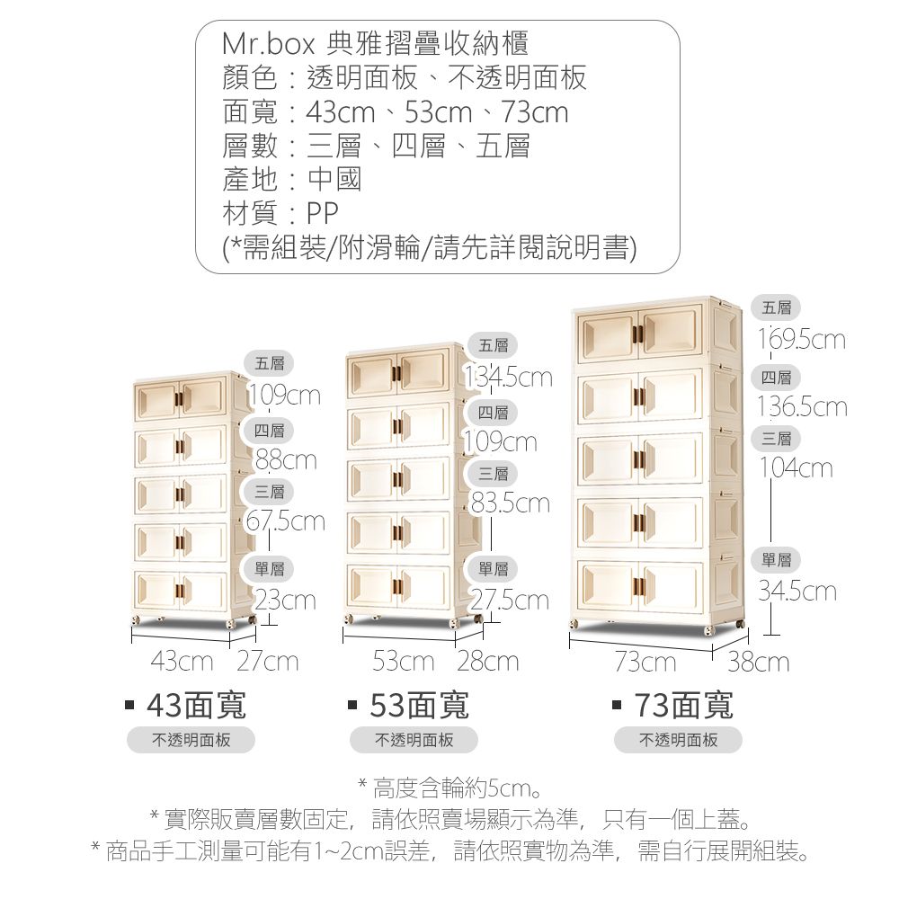Mr.box 典雅摺疊收納櫃顏色:透明面板、不透明面板面寬:43cm、53cm、73cm層數:三層、四層、五層產地:中國材質:PP(*需組裝/附滑輪/請先詳閱說明書)五層五層四層三層67.5cm單層23cm43cm 27cm43面寬不透明面板五層134.5cm四層109cm三層單層27.5cm53cm 28cm53面寬不透明面板169.5cm四層136.5cm三層104cm單層34.5cm73cm38cm73面寬不透明面板*高度含輪約5cm。*實際販賣層數固定,請依照賣場顯示為準,只有一個上蓋。* 商品手工測量可能有1~2cm誤差,請依照實物為準,需自行展開組裝。