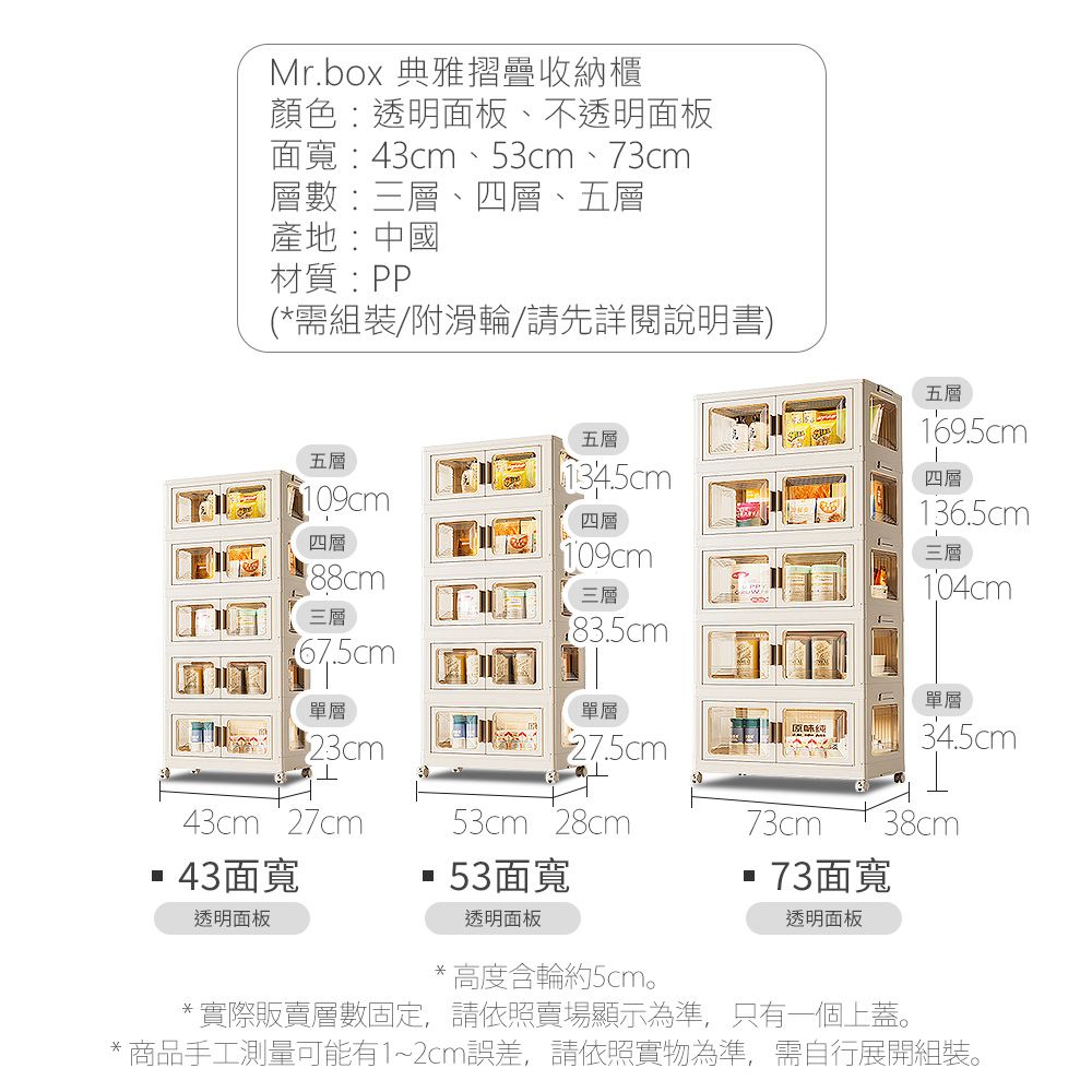 Mr.box 典雅摺疊收納櫃顏色:透明面板、不透明面板面寬:43cm、53cm、73cm層數:三層、四層、五層產地:中國材質:PP(*需組裝/附滑輪/請先詳閱說明書五層五層五層134.5cm109cm四層四層三層67.5cm單層23cm43cm 27cm43面寬透明面板109cm三層183.5cm單層)53cm 28cm53面寬透明面板原味73cm73面寬透明面板169.5cm四層136.5cm三層104cm單層34.5cm38cm*高度含輪約5cm。*實際販賣層數固定,請依照賣場顯示為準,只有一個上蓋。* 商品手工測量可能有1~2cm誤差,請依照實物為準,需自行展開組裝。