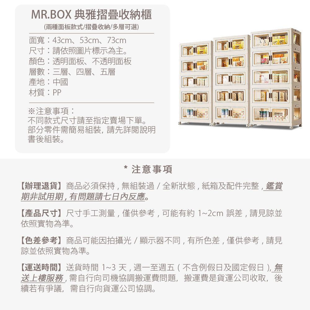 MR.BOX 典雅摺疊收納櫃(兩種面板款式/摺疊收納/多層可選)面寬:43cm、53cm、73cm尺寸:請依照圖片標示為主。顏色:透明面板、不透明面板層數:三層、四層、五層產地:中國材質:PP注意事項:不同款式尺寸請至指定賣場下單。部分零件需簡易組裝,請先詳閱說明書後組裝。注意事項【辦理退貨】商品必須保持,無組裝過/全新狀態,紙箱及配件完整,鑑賞期非試用期,有問題請七日內反應。【產品尺寸】尺寸手工測量,僅供參考,可能有約1~2cm誤差,請見諒並依照實物為準。【色差參考】商品可能因拍攝光/顯示器不同,有所色差,僅供參考,請見諒並依照實物為準。【運送時間】送貨時間1~3天,週一至週五(不含例假日及國定假日 ),無送上樓服務,需自行向司機協調搬運費問題,搬運費是貨運公司收取,後續若有爭議,需自行向貨運公司協調。