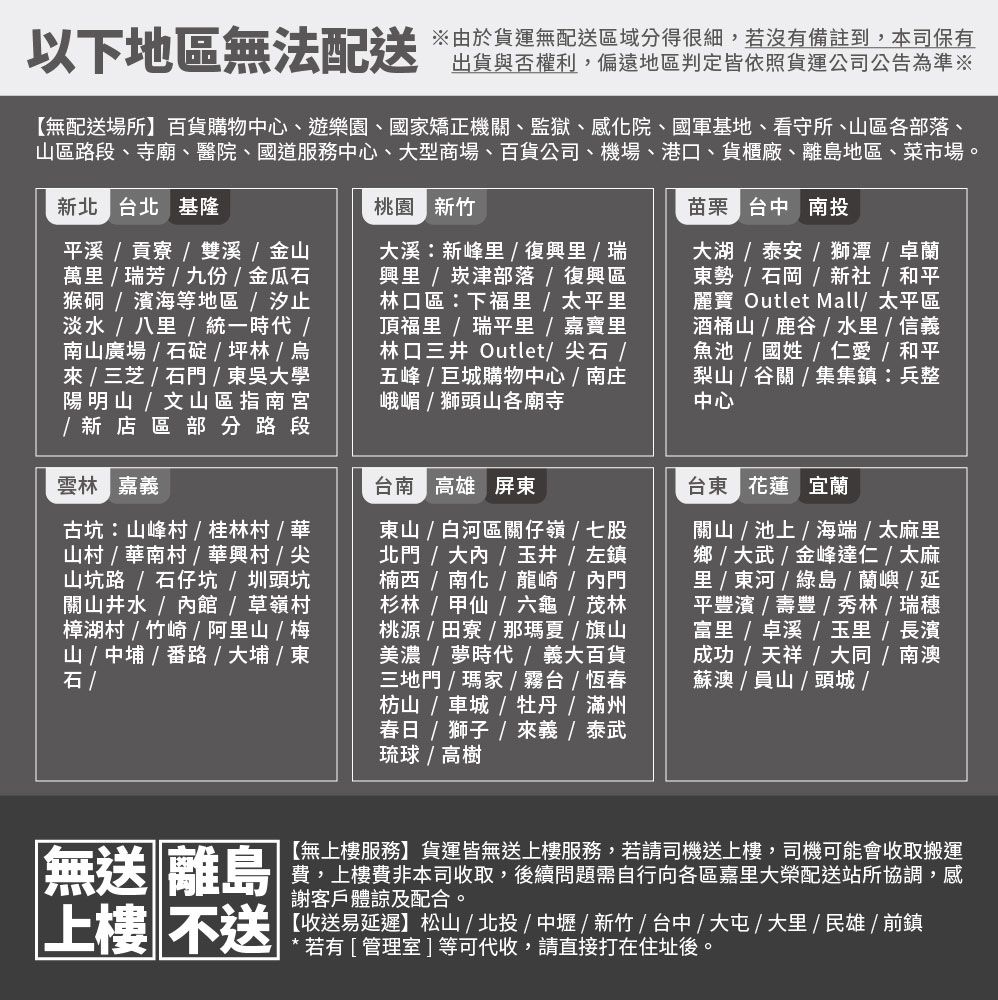 以下地區無法配送由於貨運無配送區域分得很細,若沒有備註到,本司保有出貨與否權利,偏遠地區判定皆依照貨運公司公告為準※無配送場所】百貨購物中心、遊樂園、國矯正機關、監獄、感院、國軍基地、看守所、區各部落、山區路段、寺廟、醫院、國道服務中心、大型商場、百貨公司、機場、港口、貨櫃廠、離島地區、菜市場。新北 北 基隆桃園 新竹苗栗 台中 投溪貢寮雙溪金山萬瑞芳九份金瓜猴硐濱海等地區汐止淡水  八  統一時代南山廣場  石碇  坪林    /  / 吳大學陽明山 / 文山區指南宮/ 新店區部分路段雲林 嘉義古坑山峰村/桂林村/華山村/華南村/華興村/尖山坑路 / 石仔坑/圳頭坑關山井水/館/草嶺村樟湖村/竹崎/ 阿山 / 梅山 / 中埔/番路 / 大埔 / 東石 /大溪新峰/ 復興里 / 瑞興里 /崁津部落/復興區林口區:下里 / 太平里頂福里 /瑞平里 / 嘉寶里林口三井 Outlet/尖石/五峰/巨城購物中心/南庄峨嵋/獅頭山各廟寺台南 高雄 屏東東山 / 白河區關仔嶺/七股北門/大內/玉井 / 左鎮楠西 / 南化 / 龍崎/內門杉林/甲仙/六龜 / 茂林桃源 / 田寮/那夏 / 旗山美濃 / 夢時代/義大百貨三地門 / 瑪家 / 台 / 恆春枋山/ 車城/牡丹/滿州春日 / 獅子 /  / 泰武琉球 / 高樹大湖 / 泰安 /獅潭/卓蘭東勢 / 石岡 / 新社/ 和平麗寶 Outlet Mall/ 太平區酒桶山 / 鹿 /  / 信義魚池 / 國姓 / 仁愛 / 和平梨山 / 谷關 / 集集鎮:兵整中心台東 花蓮 宜蘭關山/池上/海端/太麻里 / 大武/金峰達仁/太麻里 /  /  / 蘭嶼/延平豐濱 / 壽豐 / 秀林/瑞穗 / 卓溪 / 玉里/ 長濱成功/ 天祥 / 大同/南澳蘇澳/員山/頭城/無送 離島上樓 不送【無上樓服務】貨運皆無送上樓服務,若請司機送上樓,司機可能會收取搬運費,上樓費非本司收取,後續問題需自行向各區嘉里大榮配送站所協調,感謝客戶體諒及配合。【收送易延遲】松山/北投/中壢/新竹/台中/大屯/大里/民雄/前鎮【若有[管理室]等可代收,請直接打在住址後。