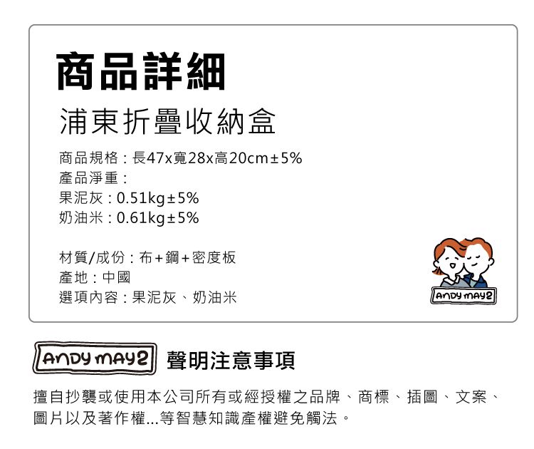 商品詳細浦東折疊收納盒商品規格:長47x寬28x高20cm±5%產品淨重:果泥灰:0.51kg±5%奶油米:0.61kg±5%材質/成份:布+鋼+密度板產地:中國選項內容:果泥灰、奶油米  2   聲明注意事項擅自抄襲或使用本公司所有或經授權之品牌、商標、插圖、文案、圖片以及著作權...等智慧知識產權避免觸法。