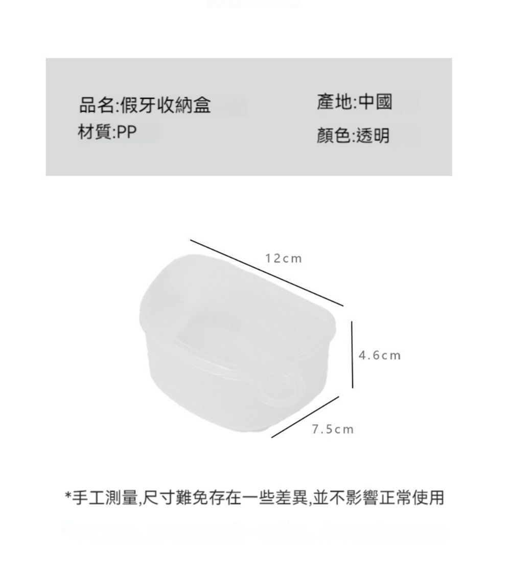 品名:假牙收納盒產地:中國材質:PP顏色:透明12cm7.5cm4.6cm*手工測量,尺寸難免存在一些差異,並不影響正常使用