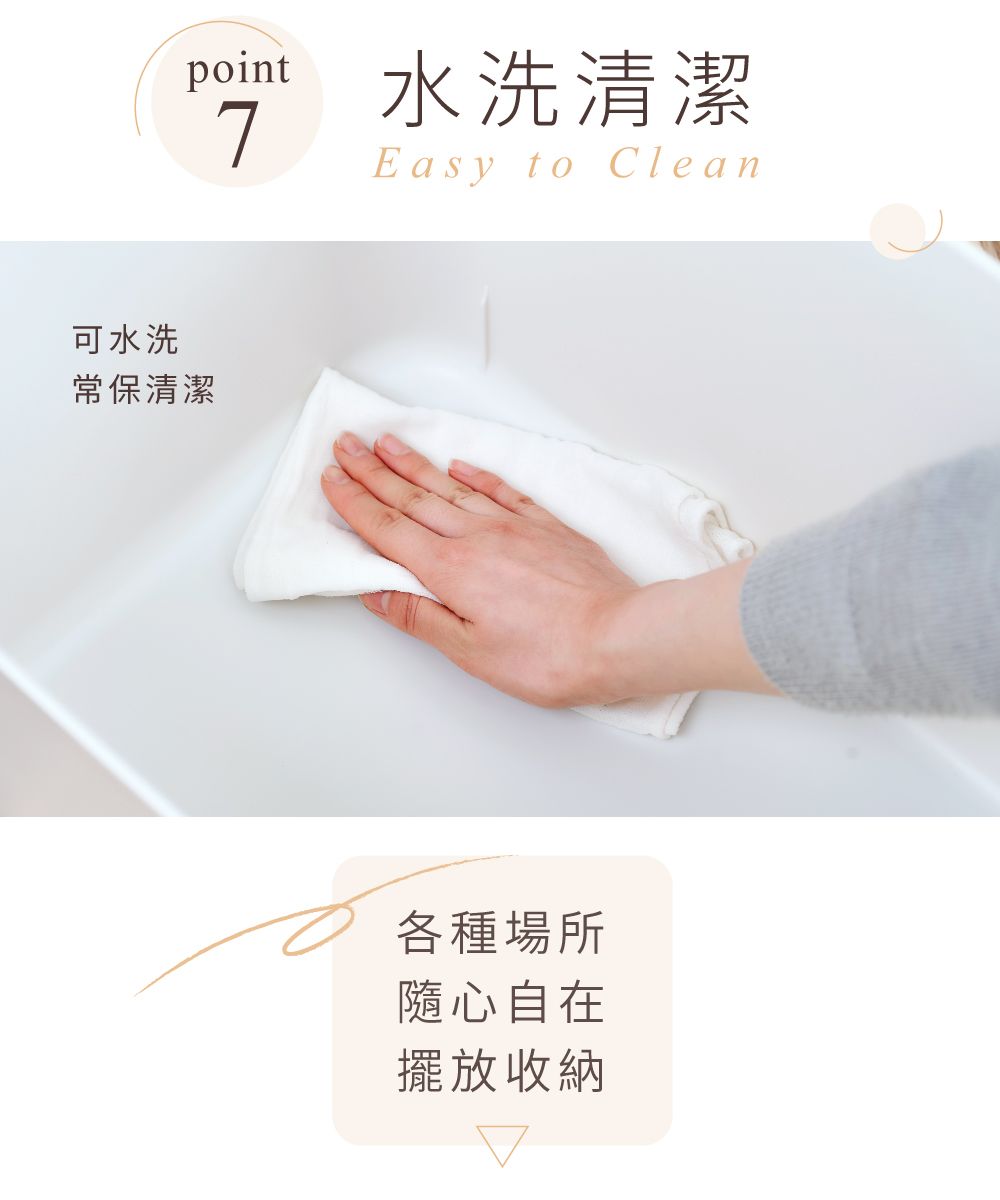 point水洗清潔7Easy to Clean可水洗常保清潔各種場所隨心自在擺放收納