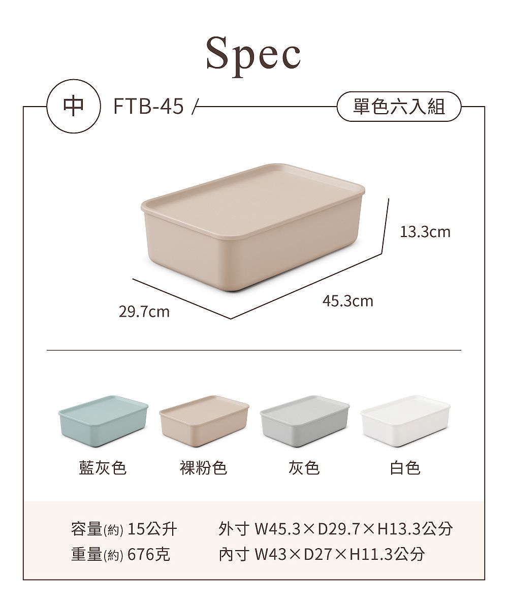 FTB-45Spec單色六入組45.3cm29.7cm13.3cm藍灰色裸粉色灰色白色容量(約) 15公升重量(約) 676克外 W45.3D29.7H13.3公分寸 W43D27×H11.3公分